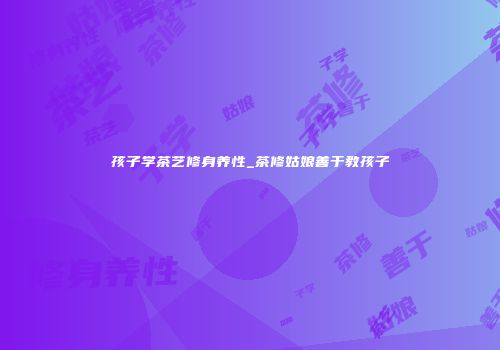 孩子学茶艺修身养性_茶修姑娘善于教孩子