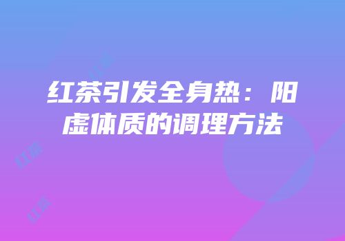 红茶引发全身热：阳虚体质的调理方法