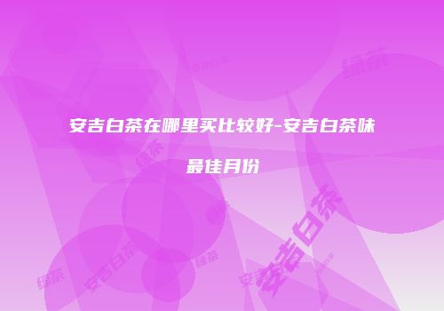 安吉白茶在哪里买比较好-安吉白茶味最佳月份