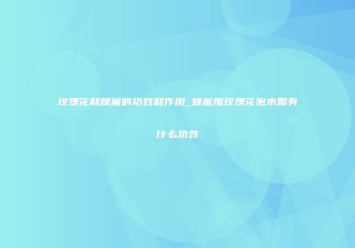 玫瑰花和峰蜜的功效和作用_蜂蜜加玫瑰花泡水喝有什么功效