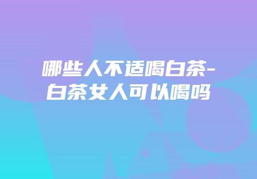 哪些人不适喝白茶-白茶女人可以喝吗