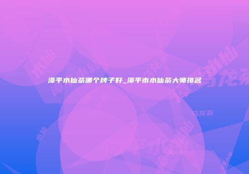漳平水仙茶哪个牌子好_漳平市水仙茶大师排名