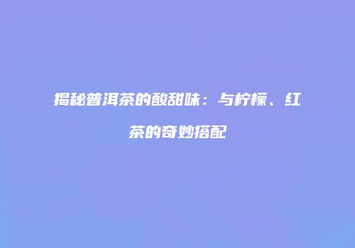 揭秘普洱茶的酸甜味：与柠檬、红茶的奇妙搭配