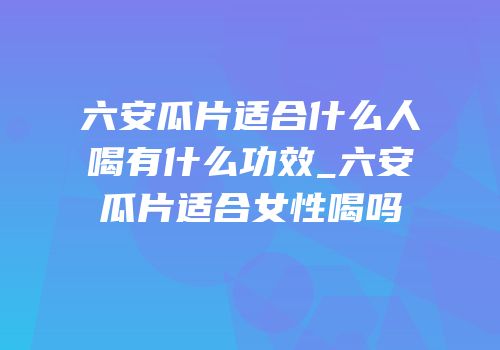 六安瓜片适合什么人喝有什么功效_六安瓜片适合女性喝吗