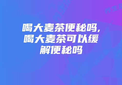 喝大麦茶便秘吗,喝大麦茶可以缓解便秘吗