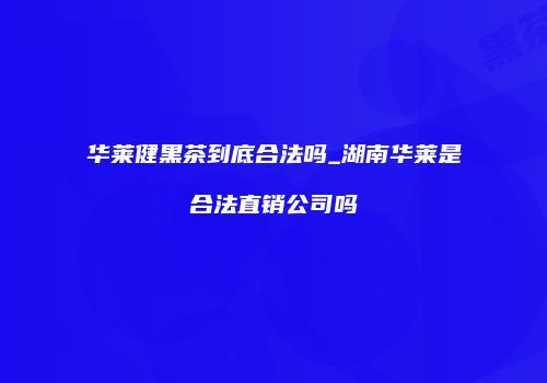 华莱健黑茶到底合法吗_湖南华莱是合法直销公司吗