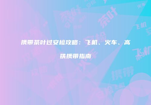 携带茶叶过安检攻略：飞机、火车、高铁携带指南
