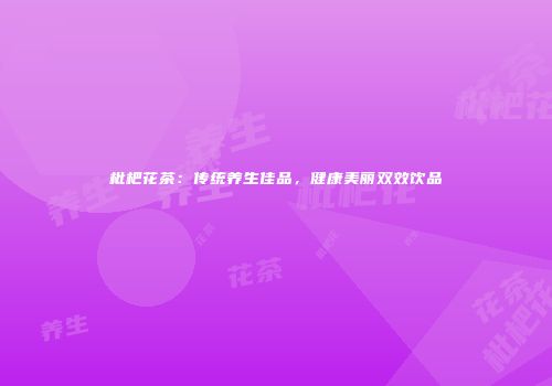 枇杷花茶：传统养生佳品，健康美丽双效饮品