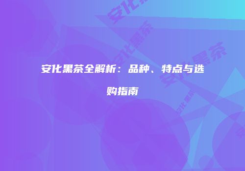 安化黑茶全解析：品种、特点与选购指南