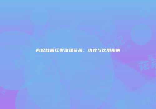 枸杞桂圆红枣玫瑰花茶：功效与饮用指南