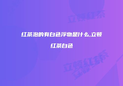 红茶泡的有白色浮物是什么,立顿红茶白色