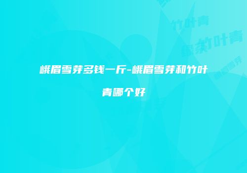 峨眉雪芽多钱一斤-峨眉雪芽和竹叶青哪个好