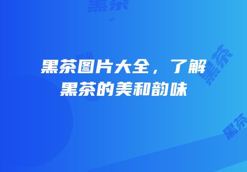 黑茶图片大全，了解黑茶的美和韵味