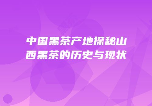 中国黑茶产地探秘山西黑茶的历史与现状