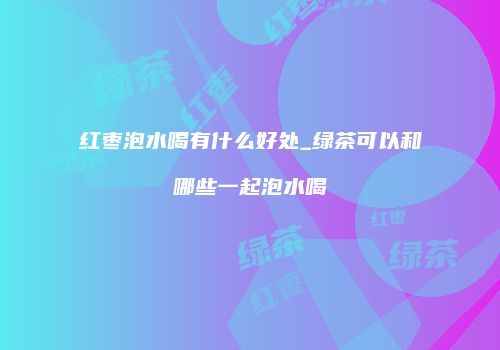 红枣泡水喝有什么好处_绿茶可以和哪些一起泡水喝