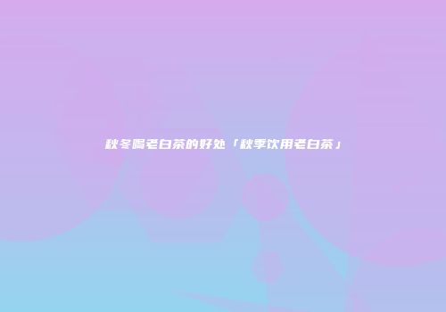 秋冬喝老白茶的好处「秋季饮用老白茶」