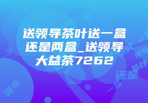 送领导茶叶送一盒还是两盒_送领导大益茶7262