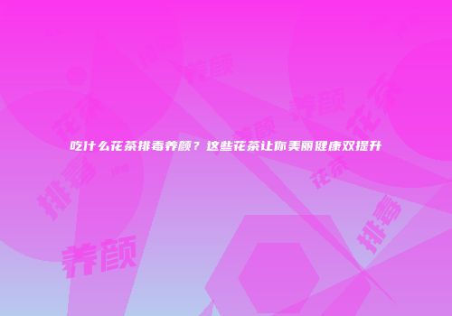 吃什么花茶排毒养颜？这些花茶让你美丽健康双提升