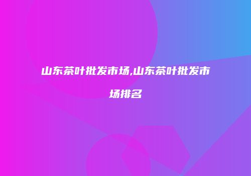 山东茶叶批发市场,山东茶叶批发市场排名