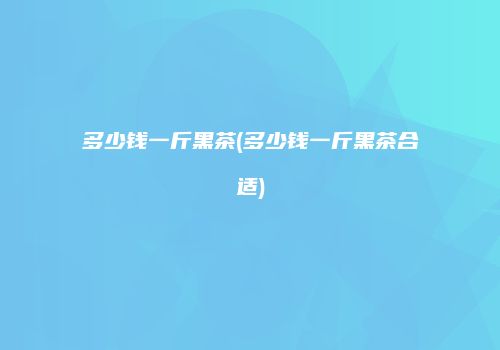 多少钱一斤黑茶(多少钱一斤黑茶合适)