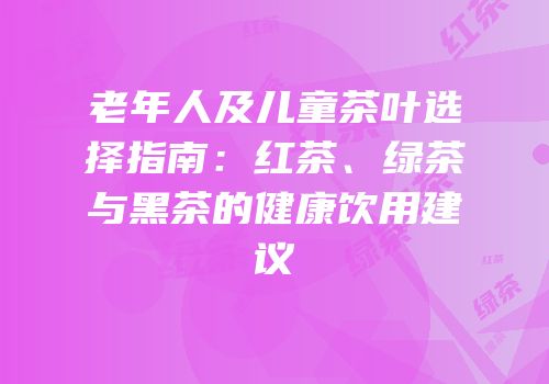 老年人及儿童茶叶选择指南：红茶、绿茶与黑茶的健康饮用建议