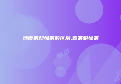炒青茶和绿茶的区别,青茶跟绿茶