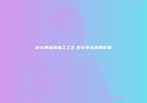 岭头单枞茶加工工艺,岭头单丛茶的价格