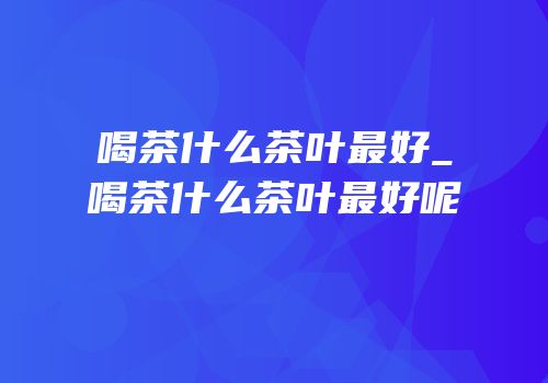 喝茶什么茶叶最好_喝茶什么茶叶最好呢