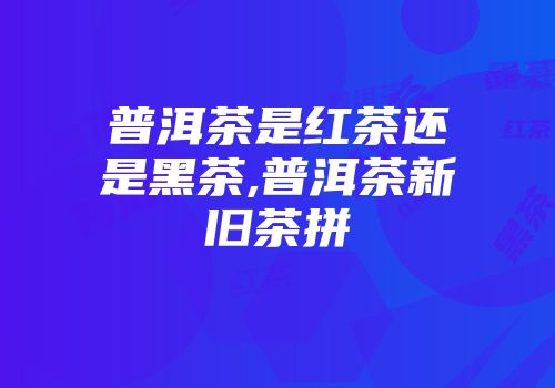 普洱茶是红茶还是黑茶,普洱茶新旧茶拼