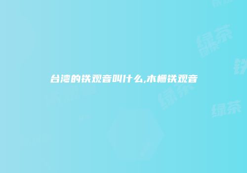 台湾的铁观音叫什么,木栅铁观音