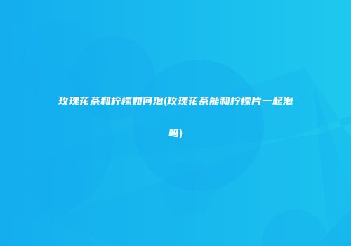 玫瑰花茶和柠檬如何泡(玫瑰花茶能和柠檬片一起泡吗)