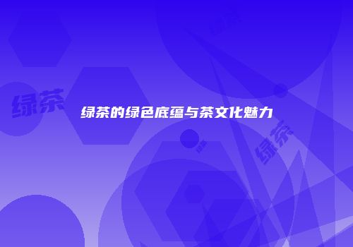 绿茶的绿色底蕴与茶文化魅力