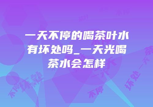 一天不停的喝茶叶水有坏处吗_一天光喝茶水会怎样