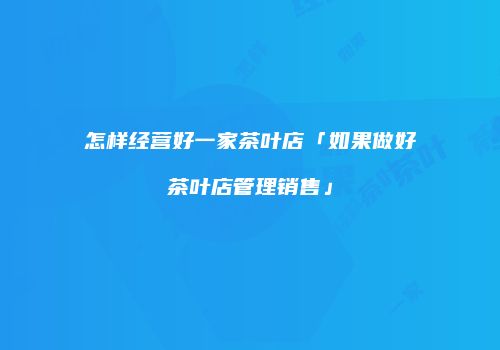 怎样经营好一家茶叶店「如果做好茶叶店管理销售」