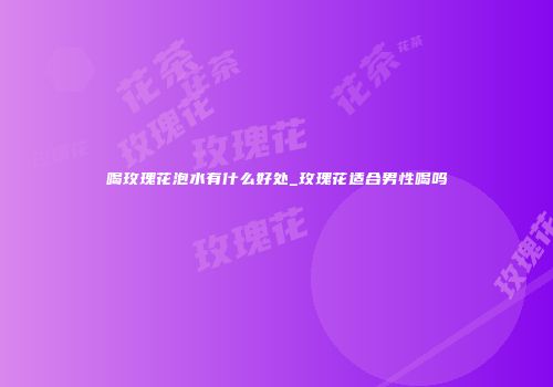 喝玫瑰花泡水有什么好处_玫瑰花适合男性喝吗