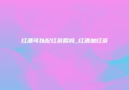 红酒可以配红茶喝吗_红酒加红茶