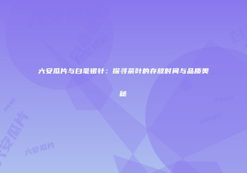 六安瓜片与白毫银针：探寻茶叶的存放时间与品质奥秘