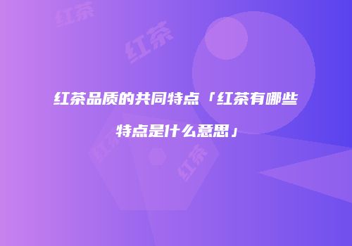红茶品质的共同特点「红茶有哪些特点是什么意思」