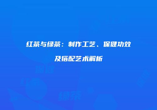 红茶与绿茶：制作工艺、保健功效及搭配艺术解析