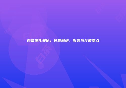 白茶陈化奥秘：过程解析、影响与存放要点
