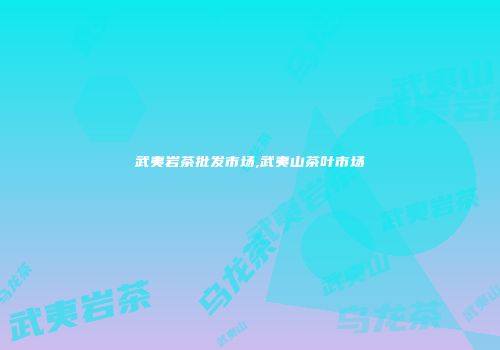武夷岩茶批发市场,武夷山茶叶市场