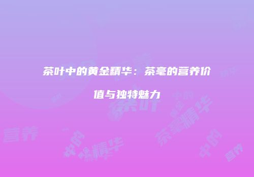 茶叶中的黄金精华：茶毫的营养价值与独特魅力