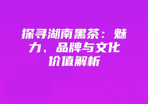 探寻湖南黑茶：魅力、品牌与文化价值解析