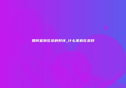 如何鉴别花茶的好坏_什么茉莉花茶好