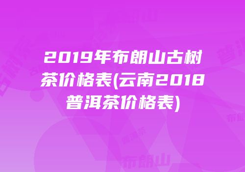 2019年布朗山古树茶价格表(云南2018普洱茶价格表)