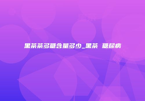黑茶茶多糖含量多少_黑茶 糖尿病