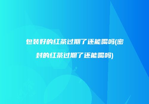 包装好的红茶过期了还能喝吗(密封的红茶过期了还能喝吗)