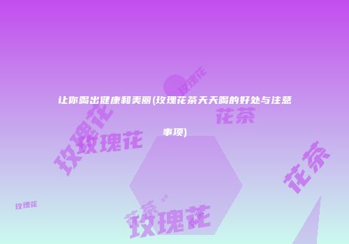 让你喝出健康和美丽(玫瑰花茶天天喝的好处与注意事项)