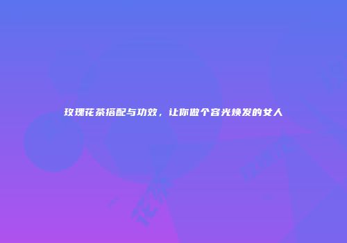 玫瑰花茶搭配与功效，让你做个容光焕发的女人