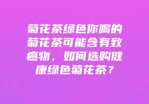 菊花茶绿色你喝的菊花茶可能含有致癌物，如何选购健康绿色菊花茶？